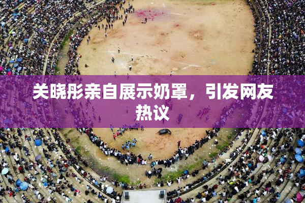 关晓彤亲自展示奶罩，引发网友热议
