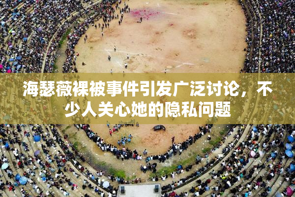 海瑟薇裸被事件引发广泛讨论，不少人关心她的隐私问题
