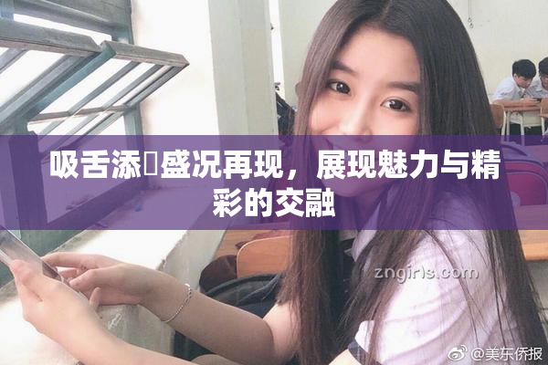 吸舌添泬盛况再现，展现魅力与精彩的交融