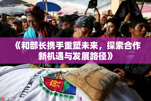 《和部长携手重塑未来，探索合作新机遇与发展路径》