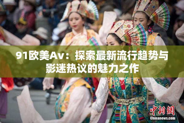 91欧美Av：探索最新流行趋势与影迷热议的魅力之作