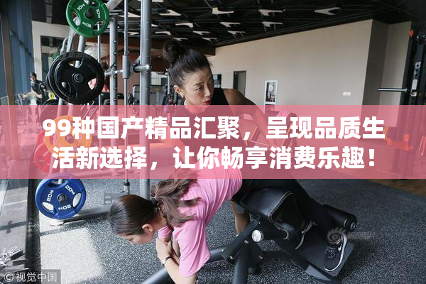 99种国产精品汇聚，呈现品质生活新选择，让你畅享消费乐趣！
