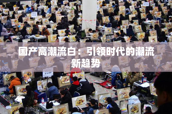国产高潮流白：引领时代的潮流新趋势