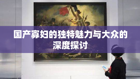 国产寡妇的独特魅力与大众的深度探讨