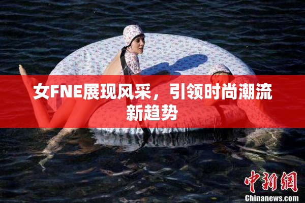 女FNE展现风采，引领时尚潮流新趋势