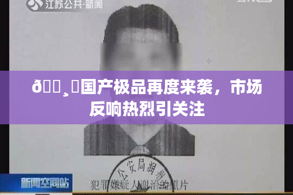 🌸‌国产极品再度来袭，市场反响热烈引关注