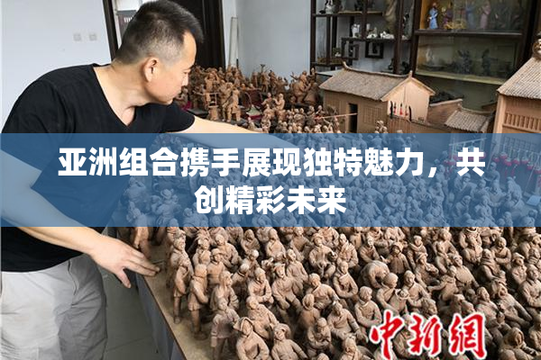 亚洲组合携手展现独特魅力，共创精彩未来