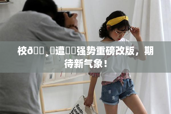 校🌸‌遭❌‌强势重磅改版，期待新气象！