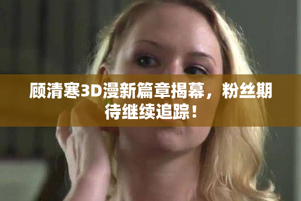 顾清寒3D漫新篇章揭幕，粉丝期待继续追踪！