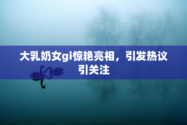 大乳奶女gi惊艳亮相，引发热议引关注