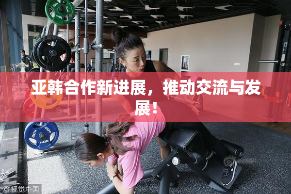 亚韩合作新进展，推动交流与发展！
