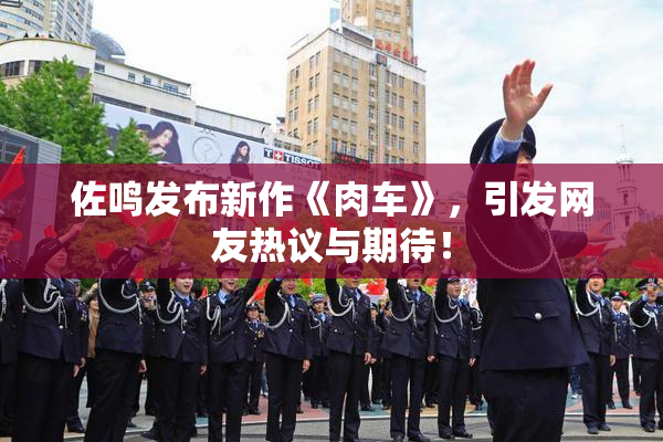 佐鸣发布新作《肉车》，引发网友热议与期待！