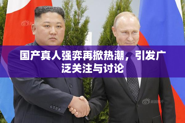 国产真人强弈再掀热潮，引发广泛关注与讨论