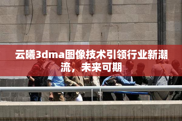 云曦3dma图像技术引领行业新潮流，未来可期