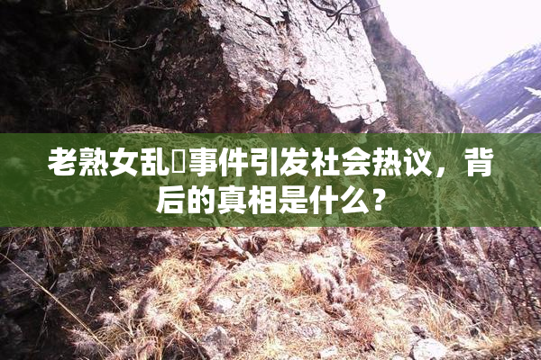 老熟女乱婬事件引发社会热议，背后的真相是什么？