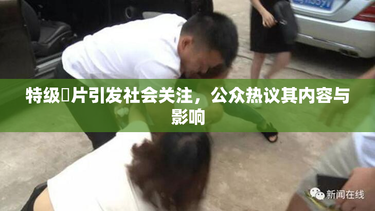 特级婬片引发社会关注，公众热议其内容与影响