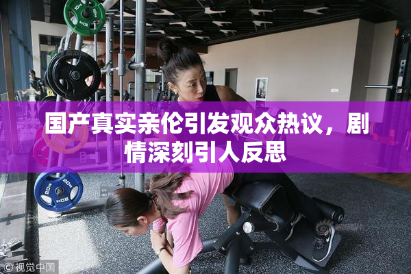 国产真实亲伦引发观众热议，剧情深刻引人反思