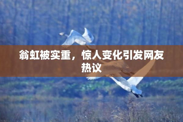 翁虹被实重，惊人变化引发网友热议