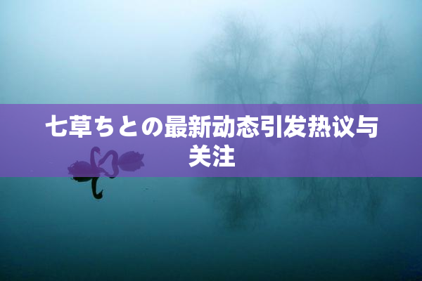 七草ちとの最新动态引发热议与关注