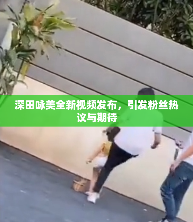 深田咏美全新视频发布，引发粉丝热议与期待