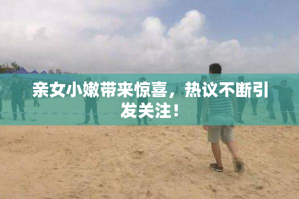 亲女小嫩带来惊喜，热议不断引发关注！