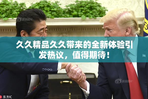 久久精品久久带来的全新体验引发热议，值得期待！
