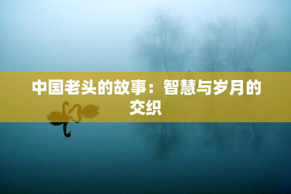 中国老头的故事：智慧与岁月的交织
