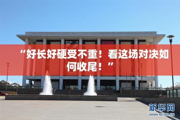 “好长好硬受不重！看这场对决如何收尾！”