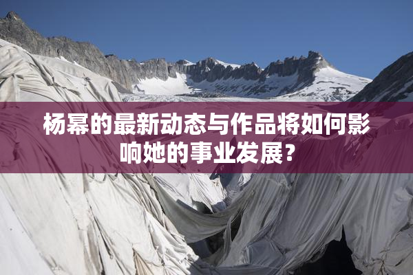 杨幂的最新动态与作品将如何影响她的事业发展？