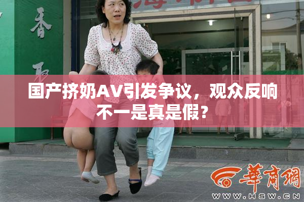 国产挤奶AV引发争议，观众反响不一是真是假？