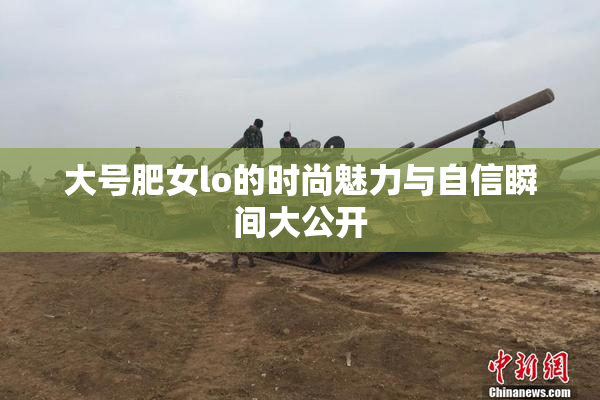 大号肥女lo的时尚魅力与自信瞬间大公开