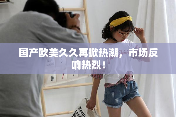 国产欧美久久再掀热潮，市场反响热烈！