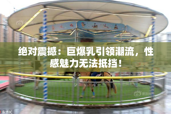绝对震撼：巨爆乳引领潮流，性感魅力无法抵挡！