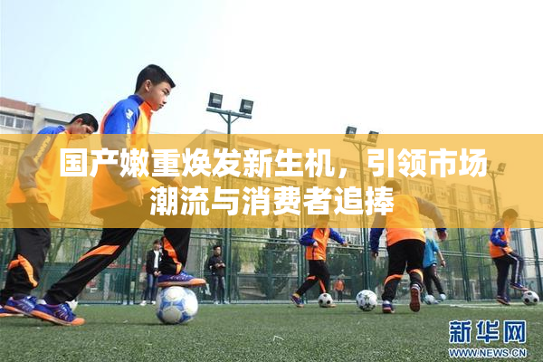 国产嫩重焕发新生机，引领市场潮流与消费者追捧