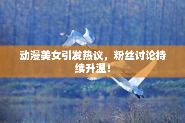 动漫美女引发热议，粉丝讨论持续升温！