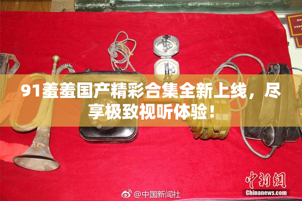 91羞羞国产精彩合集全新上线，尽享极致视听体验！