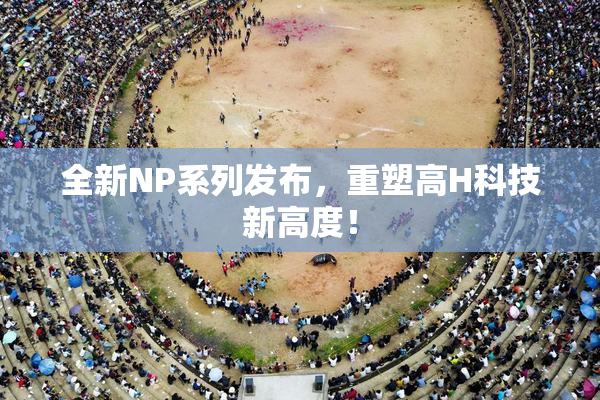 全新NP系列发布，重塑高H科技新高度！
