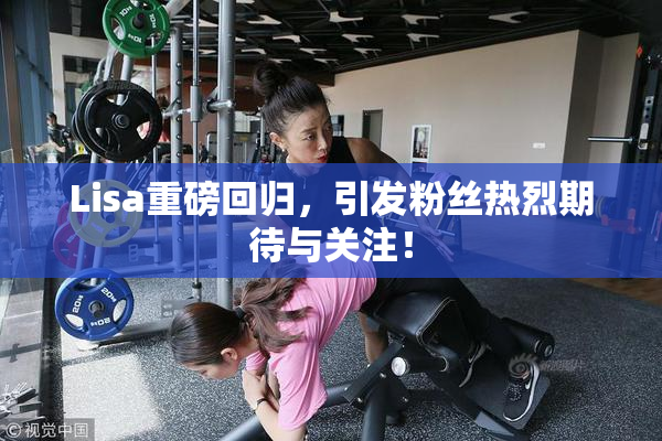 Lisa重磅回归，引发粉丝热烈期待与关注！