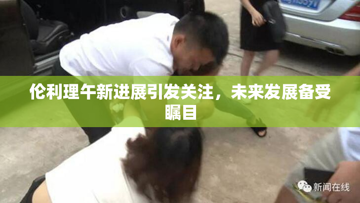 伦利理午新进展引发关注，未来发展备受瞩目