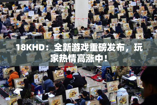 18KHD：全新游戏重磅发布，玩家热情高涨中！