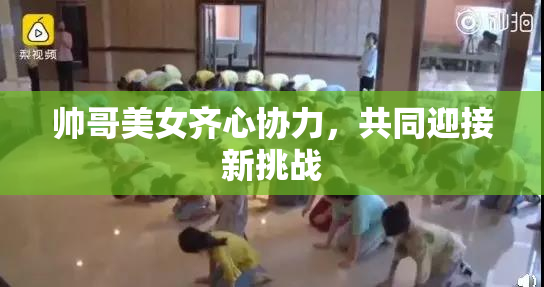 帅哥美女齐心协力，共同迎接新挑战