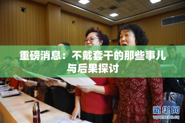 重磅消息：不戴套干的那些事儿与后果探讨