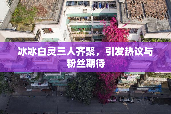 冰冰白灵三人齐聚，引发热议与粉丝期待