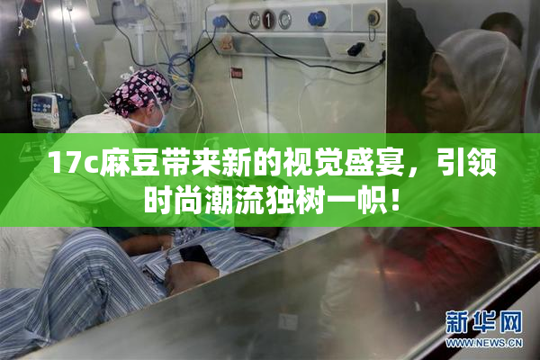 17c麻豆带来新的视觉盛宴，引领时尚潮流独树一帜！