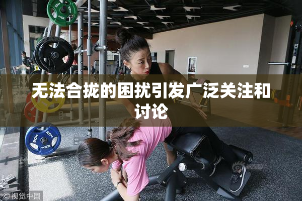 无法合拢的困扰引发广泛关注和讨论