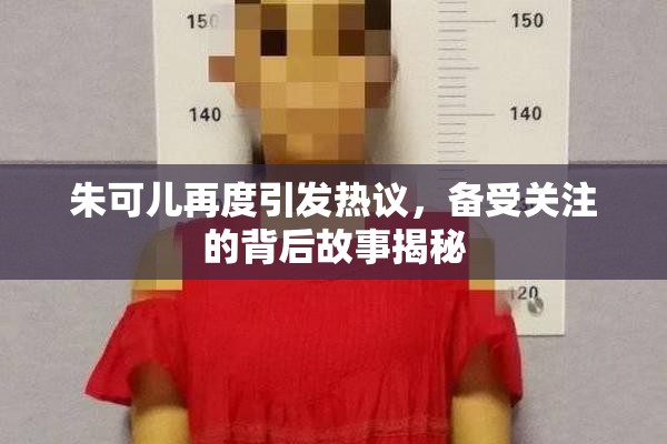 朱可儿再度引发热议，备受关注的背后故事揭秘
