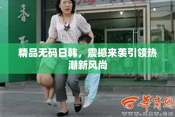 精品无码日韩，震撼来袭引领热潮新风尚