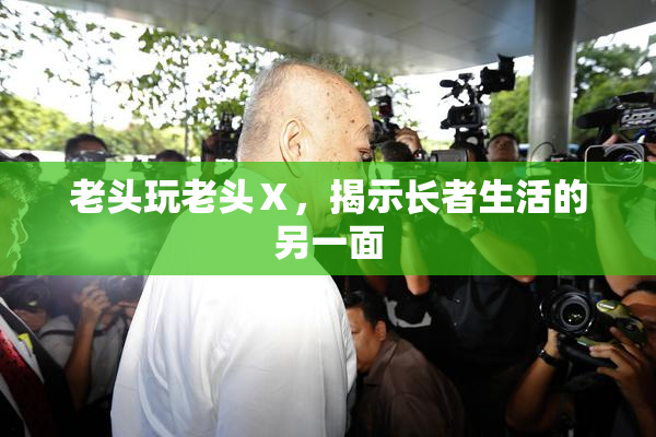 老头玩老头Ⅹ，揭示长者生活的另一面