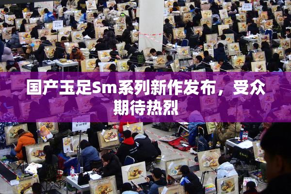 国产玉足Sm系列新作发布，受众期待热烈