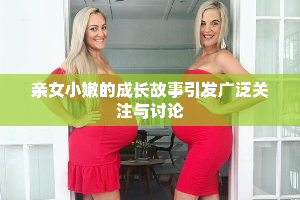 亲女小嫩的成长故事引发广泛关注与讨论